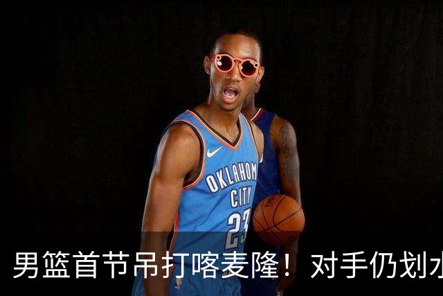 男篮首节吊打喀麦隆！对手仍划水，贺希宁暴走，三分命中率回暖！